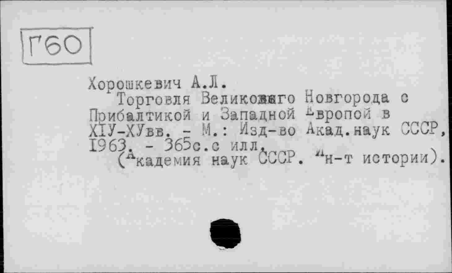 ﻿Г60
Хорошкевич А.Л.
Торговля Великоавго Новгорода с Прибалтикой и Западной Европой в Х1У-ХУвв. - М.: Изд-во Акад.наук СССР 1963, - Зб5с.с илл.	.
(Академия наук СССР. “н-т истории;